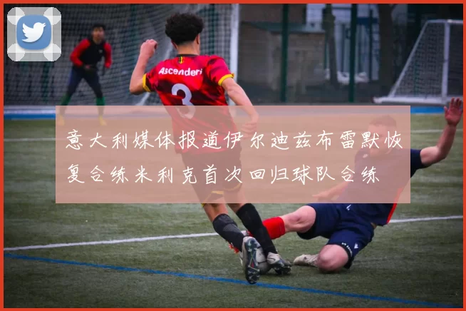 意大利媒体报道伊尔迪兹布雷默恢复合练米利克首次回归球队合练