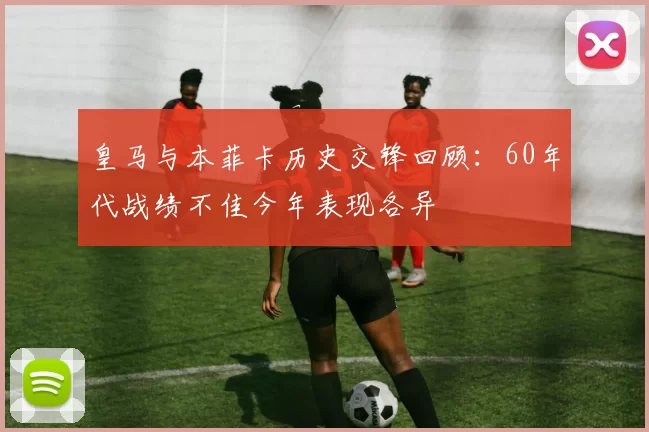 皇马与本菲卡历史交锋回顾：60年代战绩不佳今年表现各异