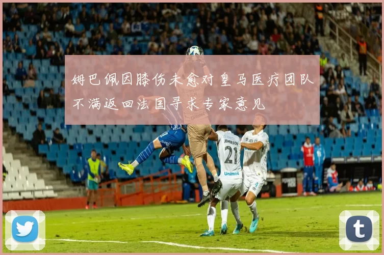 姆巴佩因膝伤未愈对皇马医疗团队不满返回法国寻求专家意见