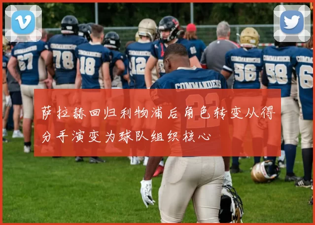 萨拉赫回归利物浦后角色转变从得分手演变为球队组织核心