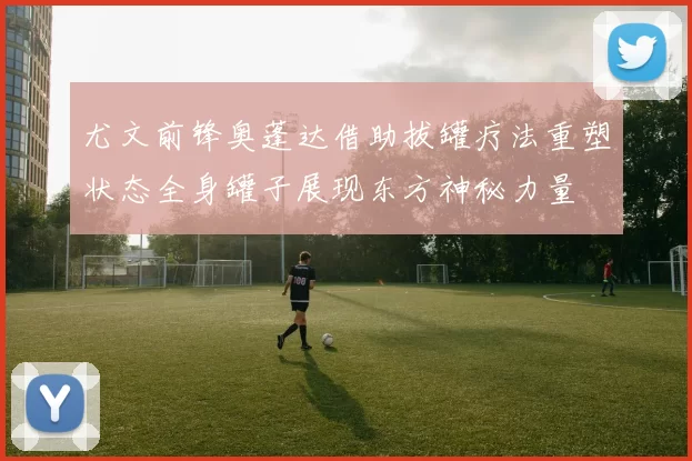 尤文前锋奥蓬达借助拔罐疗法重塑状态全身罐子展现东方神秘力量