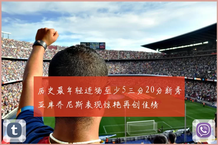 历史最年轻连场至少5三分20分新秀亚库乔尼斯表现惊艳再创佳绩