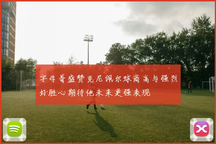 字母哥盛赞克尼佩尔球商高与强烈好胜心期待他未来更强表现