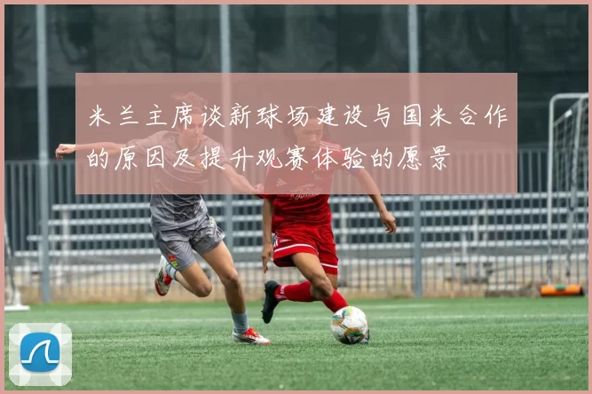 米兰主席谈新球场建设与国米合作的原因及提升观赛体验的愿景