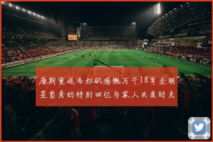 唐斯重返洛杉矶感慨万千18年全明星首秀的特别回忆与家人共度时光