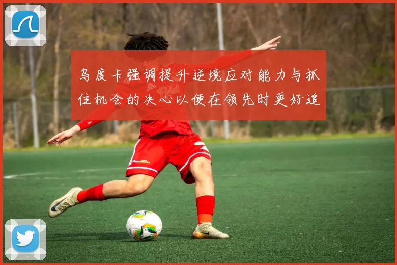 乌度卡强调提升逆境应对能力与抓住机会的决心以便在领先时更好追击对手