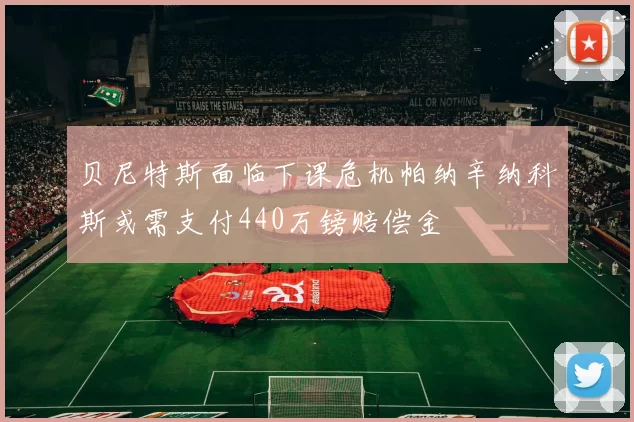 贝尼特斯面临下课危机帕纳辛纳科斯或需支付440万镑赔偿金