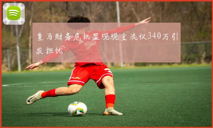 皇马财务危机显现现金流仅340万引发担忧