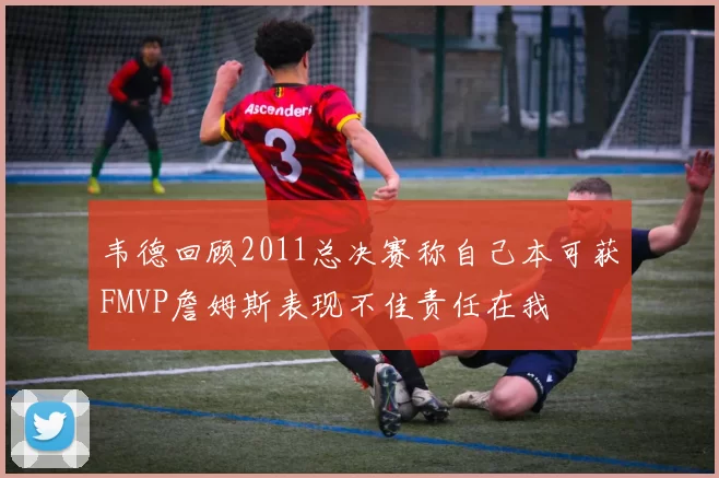 韦德回顾2011总决赛称自己本可获FMVP詹姆斯表现不佳责任在我